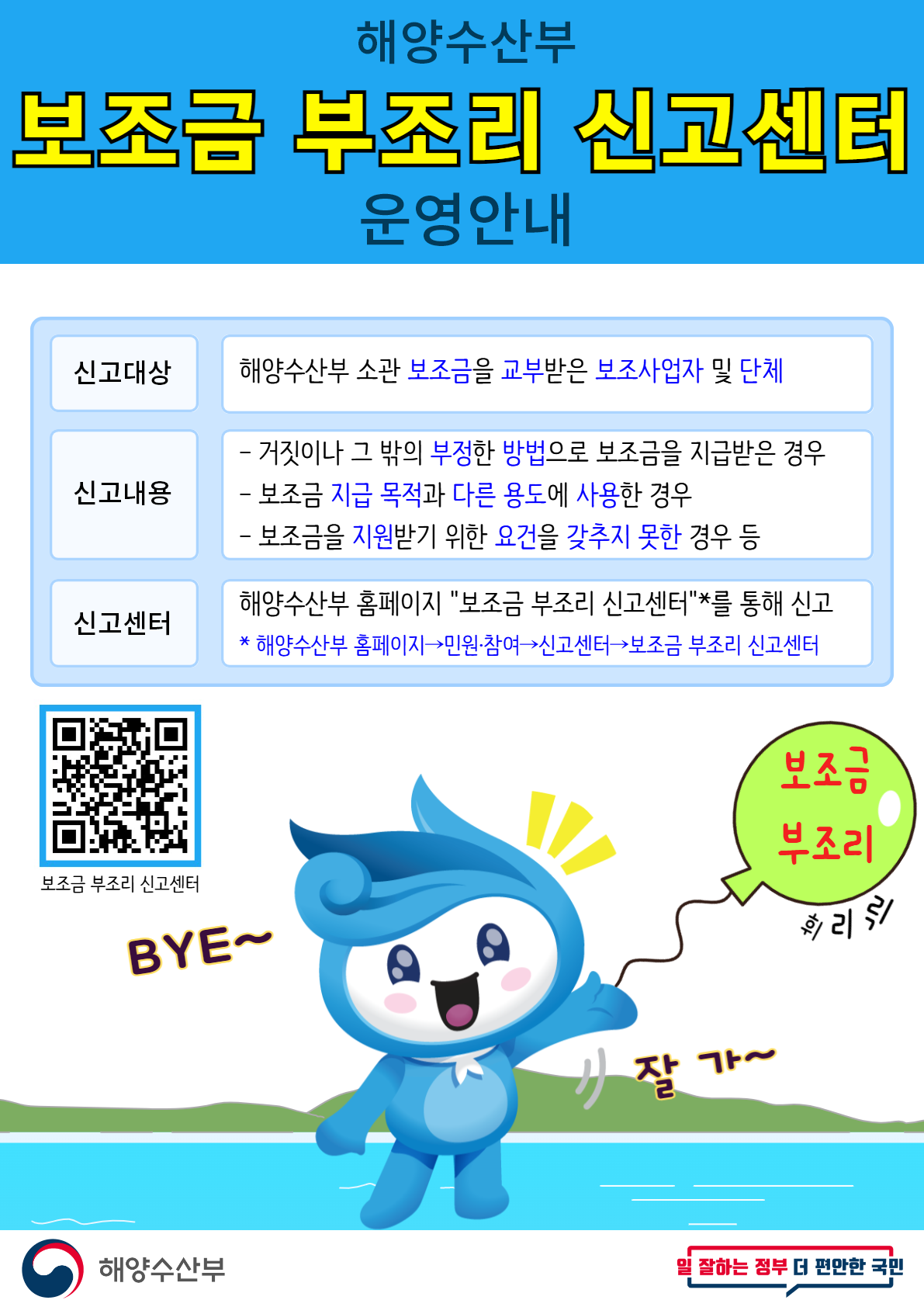 해양수산부
보조금 부조리 신고센터
운영안내
1. 신고대상 : 해양수산부 소관 보조금을 교부받은 보조사업자 및 단체
2. 신고내용
- 거짓이나 그 밖의 부정한 방법으로 보조금을 지급받은 경우
- 보조금 지급 목적과 다른 용도에 사용한 경우
- 보조금을 지원받기 위한 요건을 갖추지 못한 경우 등
3. 신고센터
: 해양수산부 홈페이지 '>보조금 부조리 신고센터'*를 통해 신고
* 해양수산부 홈페이지→민원·참여→신고센터→보조금 부조리 신고센터
보조금 부조리 신고센터 바로가기 QR 바코드
보조금 부조리 BYE~ 휘리릭 잘가~
해양수산부
일 잘하는 더 편안한 국민