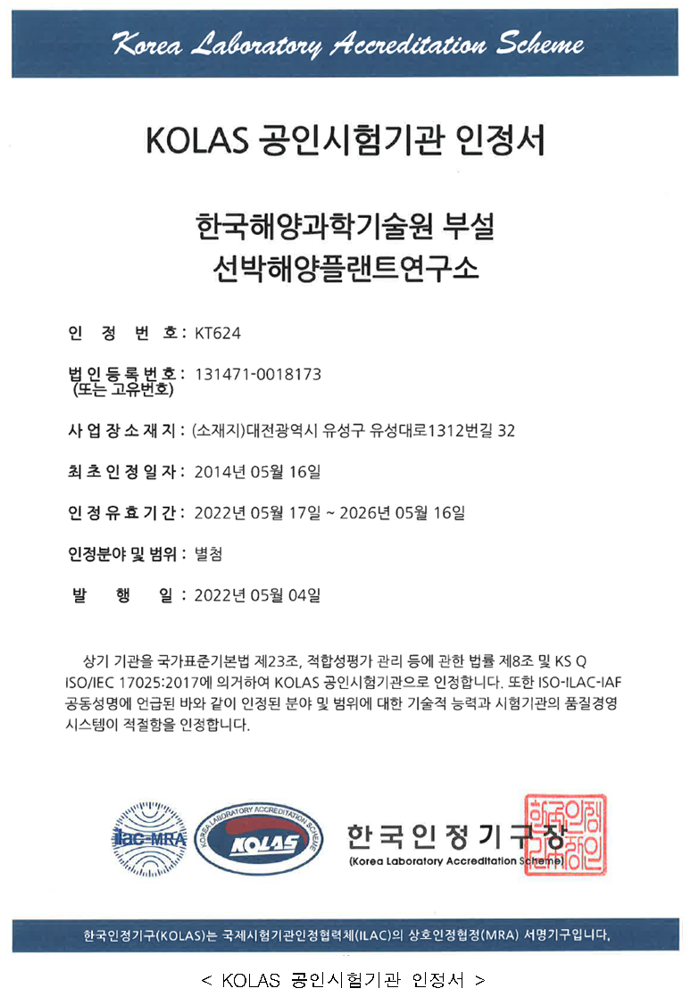 KOLAS 공인시험기관 인증서 - 한국해양과학기술원 부설 선박해양플랜트연구소 / 인정번호:KT624, 법인등록번호(또는 고유번호):131471-0018173, 사업장소재지:(소재지)대전광력시 유성구 유성대로 1312번길32, 최초인정일자:2014년05월16일, 인정휴효기간: 2022년05월17일~2026년05월16일, 인정분야 및 범위:별첨, 발행일:2022년05월04일 / 상위 기관을 국가표준기본법 제23조, 적합성평가 관리 등에 관한 법률 제8조 및 KS Q ISO/IES 17025:2017에 의거하여 KOLAS 공인시험기관으로 인정합니다. 또한 ISO-ILAC-IAF 공동성명에 언급된 바와 같이 인정된 분야 및 범위에 대한 기술적 능력과 시험기관의 품질경영 시스템이 적절함을 인정합니다.