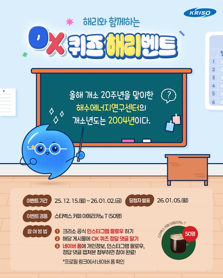 여러분~ 해리가 OX 퀴즈를 들고 깜짝 등장했어요!
정답을 맞히신 분께는 스타벅스 쿠폰을 드린다고 해요~🌊

해수에너지연구센터의 개소년도는 2004년이다!🙋
과연 정답은 O일까요, X일까요~?

지금 바로 도전해 보세요!🎁

🔎이벤트 기간
25. 12. 15.(월) ~ 26. 01. 02.(금)

🔎당첨자 발표
26. 01. 05.(월)

🔎경품
스타벅스 카페 아메리카노 T (50명)

🙌🏻참여방법
1. 크리소 공식 인스타그램 팔로우 하기
*블로그, 페이스북 채널 팔로우시, 당첨 확률 up! 
2. 해당 게시물에 OX 퀴즈 정답 댓글 달기!
3. 네이버 폼에 개인정보, 인스타그램 팔로우,
정답 댓글 캡처본 첨부하면 참여 완료!
*프로필 링크에서 네이버 폼 확인

#KRISO #크리소 #선박해양플랜트연구소 #이벤트
#크리소이벤트 #크리소이벤트참여 #이벤트참여
#질문이벤트 #해수에너지연구센터