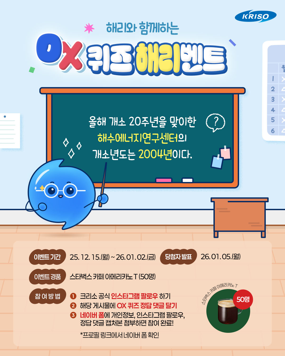 여러분~ 해리가 OX 퀴즈를 들고 깜짝 등장했어요!
정답을 맞히신 분께는 스타벅스 쿠폰을 드린다고 해요~🌊

해수에너지연구센터의 개소년도는 2004년이다!🙋
과연 정답은 O일까요, X일까요~?

지금 바로 도전해 보세요!🎁

🔎이벤트 기간
25. 12. 15.(월) ~ 26. 01. 02.(금)

🔎당첨자 발표
26. 01. 05.(월)

🔎경품
스타벅스 카페 아메리카노 T (50명)

🙌🏻참여방법
1. 크리소 공식 인스타그램 팔로우 하기
*블로그, 페이스북 채널 팔로우시, 당첨 확률 up! 
2. 해당 게시물에 OX 퀴즈 정답 댓글 달기!
3. 네이버 폼에 개인정보, 인스타그램 팔로우,
정답 댓글 캡처본 첨부하면 참여 완료!
*프로필 링크에서 네이버 폼 확인

